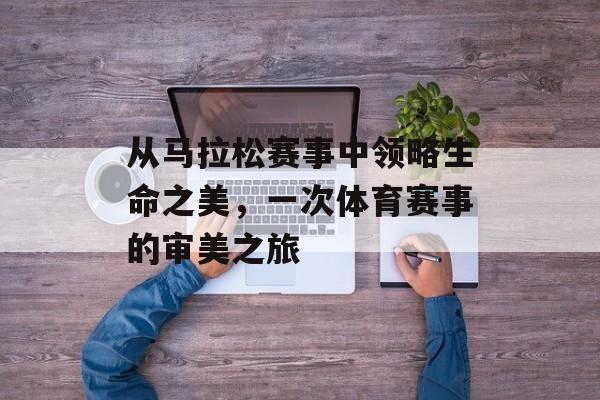 从马拉松赛事中领略生命之美,一次体育赛事的审美之旅 从马拉松赛事中领略生命之美,一次体育赛事的审美之旅