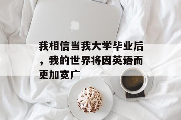 我相信当我大学毕业后,我的世界将因英语而更加宽广 我相信当我大学毕业后,我的世界将因英语而更加宽广