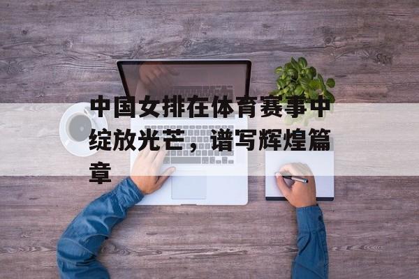 中国女排在体育赛事中绽放光芒,谱写辉煌篇章 中国女排在体育赛事中绽放光芒,谱写辉煌篇章