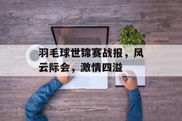 羽毛球世锦赛战报,风云际会,激情四溢 羽毛球世锦赛战报,风云际会,激情四溢