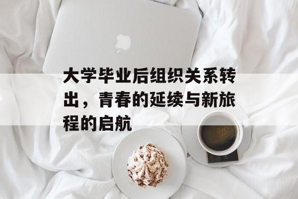 大学毕业后组织关系转出,青春的延续与新旅程的启航 大学毕业后组织关系转出,青春的延续与新旅程的启航