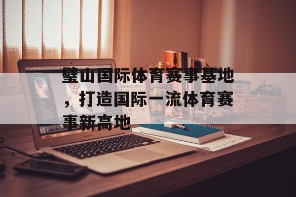 璧山国际体育赛事基地,打造国际一流体育赛事新高地 璧山国际体育赛事基地,打造国际一流体育赛事新高地