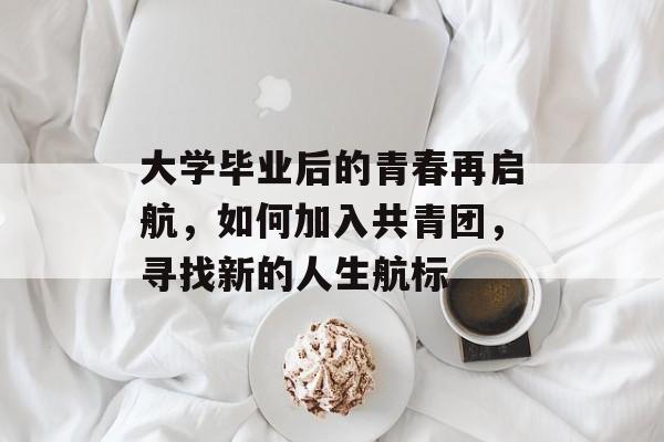 大学毕业后的青春再启航,如何加入共青团,寻找新的人生航标 大学毕业后的青春再启航,如何加入共青团,寻找新的人生航标