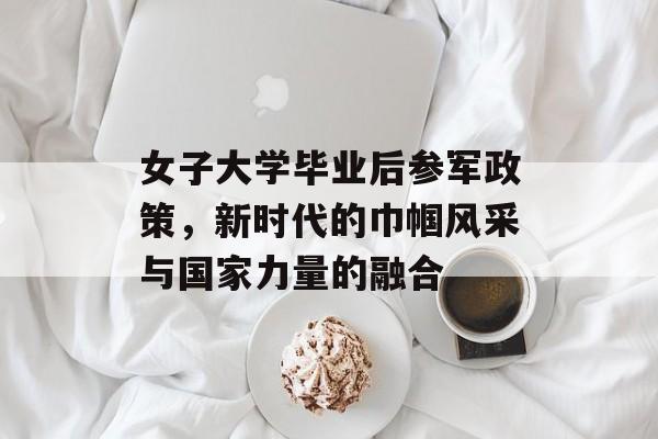 女子大学毕业后参军政策,新时代的巾帼风采与国家力量的融合 女子大学毕业后参军政策,新时代的巾帼风采与国家力量的融合