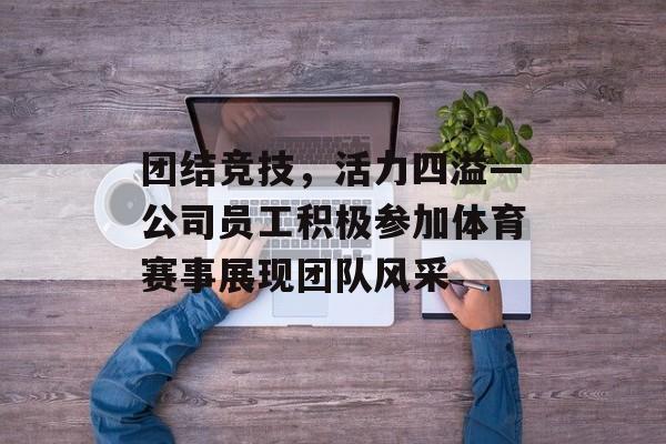 团结竞技,活力四溢—公司员工积极参加体育赛事展现团队风采 团结竞技,活力四溢—公司员工积极参加体育赛事展现团队风采