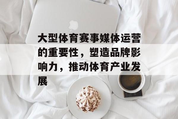 大型体育赛事媒体运营的重要性,塑造品牌影响力,推动体育产业发展 大型体育赛事媒体运营的重要性,塑造品牌影响力,推动体育产业发展