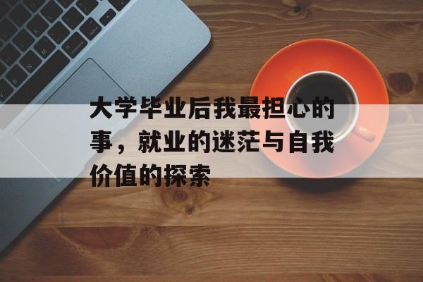 大学毕业后我最担心的事,就业的迷茫与自我价值的探索 大学毕业后我最担心的事,就业的迷茫与自我价值的探索