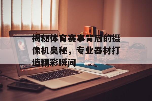 揭秘体育赛事背后的摄像机奥秘,专业器材打造精彩瞬间 揭秘体育赛事背后的摄像机奥秘,专业器材打造精彩瞬间