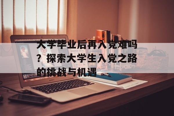 大学毕业后再入党难吗?探索大学生入党之路的挑战与机遇 大学毕业后再入党难吗?探索大学生入党之路的挑战与机遇