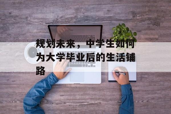 规划未来,中学生如何为大学毕业后的生活铺路 规划未来,中学生如何为大学毕业后的生活铺路