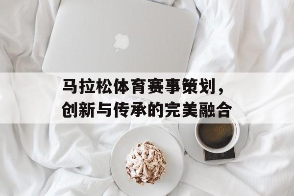 马拉松体育赛事策划,创新与传承的完美融合 马拉松体育赛事策划,创新与传承的完美融合