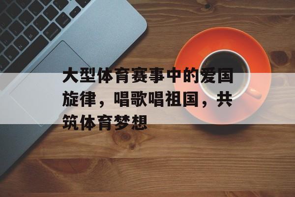 大型体育赛事中的爱国旋律,唱歌唱祖国,共筑体育梦想 大型体育赛事中的爱国旋律,唱歌唱祖国,共筑体育梦想