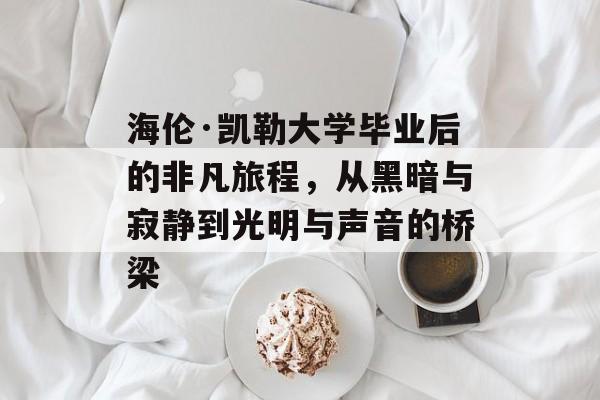 海伦·凯勒大学毕业后的非凡旅程，从黑暗与寂静到光明与声音的桥梁