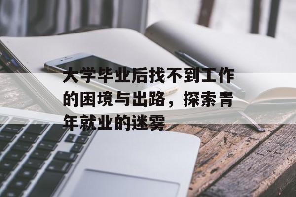 大学毕业后找不到工作的困境与出路,探索青年就业的迷雾 大学毕业后找不到工作的困境与出路,探索青年就业的迷雾