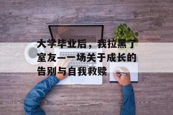 大学毕业后,我拉黑了室友—一场关于成长的告别与自我救赎 大学毕业后,我拉黑了室友—一场关于成长的告别与自我救赎