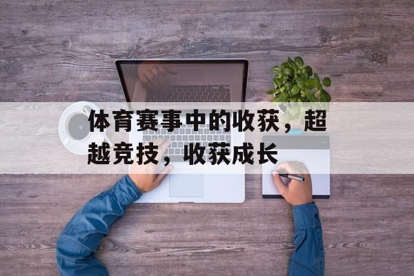 体育赛事中的收获,超越竞技,收获成长 体育赛事中的收获,超越竞技,收获成长