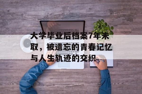大学毕业后档案7年未取，被遗忘的青春记忆与人生轨迹的交织