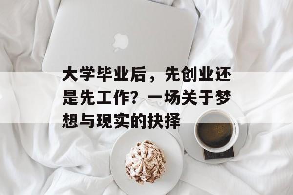 大学毕业后,先创业还是先工作?一场关于梦想与现实的抉择 大学毕业后,先创业还是先工作?一场关于梦想与现实的抉择