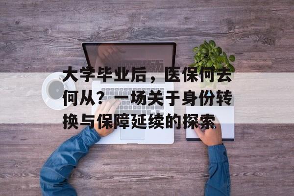 大学毕业后,医保何去何从?一场关于身份转换与保障延续的探索 大学毕业后,医保何去何从?一场关于身份转换与保障延续的探索
