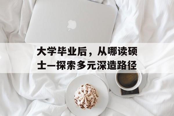 大学毕业后,从哪读硕士—探索多元深造路径 大学毕业后,从哪读硕士—探索多元深造路径