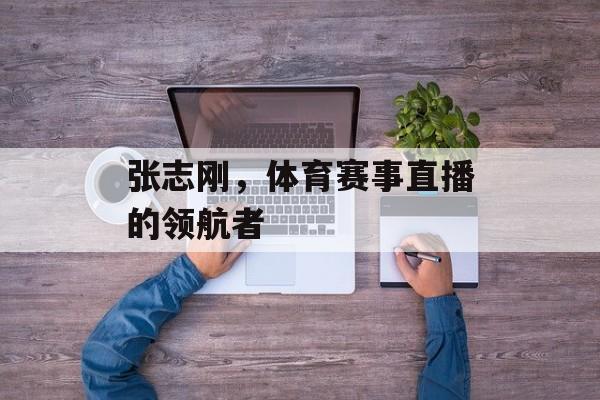 张志刚,体育赛事直播的领航者 张志刚,体育赛事直播的领航者