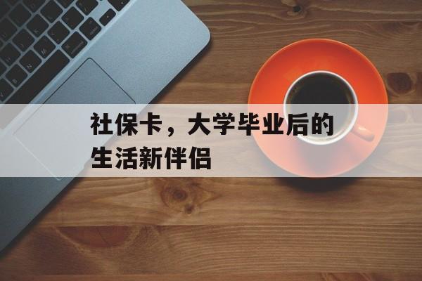 社保卡,大学毕业后的生活新伴侣 社保卡,大学毕业后的生活新伴侣