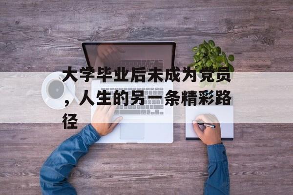 大学毕业后未成为党员,人生的另一条精彩路径 大学毕业后未成为党员,人生的另一条精彩路径
