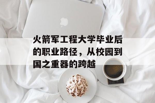 火箭军工程大学毕业后的职业路径,从校园到国之重器的跨越 火箭军工程大学毕业后的职业路径,从校园到国之重器的跨越