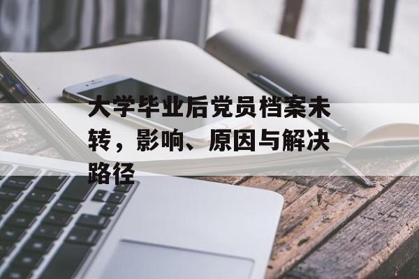 大学毕业后党员档案未转,影响、原因与解决路径 大学毕业后党员档案未转,影响、原因与解决路径