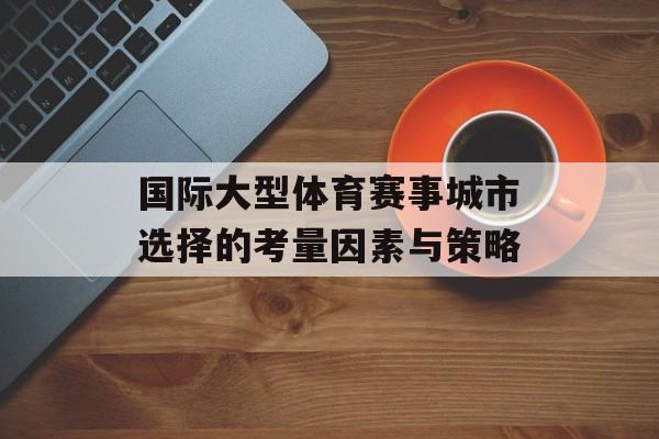 国际大型体育赛事城市选择的考量因素与策略 国际大型体育赛事城市选择的考量因素与策略