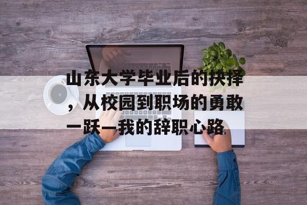 山东大学毕业后的抉择,从校园到职场的勇敢一跃—我的辞职心路 山东大学毕业后的抉择,从校园到职场的勇敢一跃—我的辞职心路