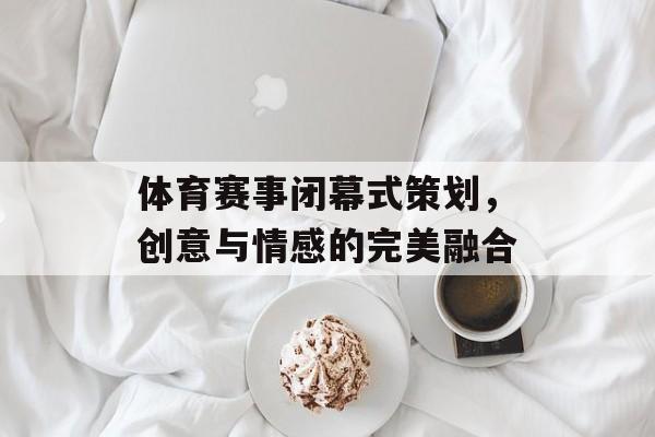 体育赛事闭幕式策划，创意与情感的完美融合