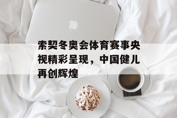 索契冬奥会体育赛事央视精彩呈现,中国健儿再创辉煌 索契冬奥会体育赛事央视精彩呈现,中国健儿再创辉煌