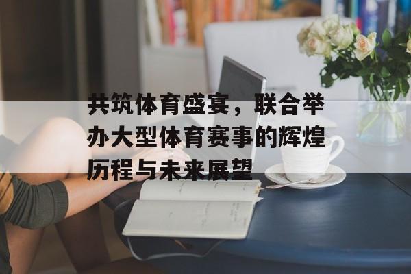 共筑体育盛宴，联合举办大型体育赛事的辉煌历程与未来展望