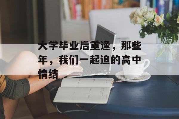 大学毕业后重逢,那些年,我们一起追的高中情结 大学毕业后重逢,那些年,我们一起追的高中情结