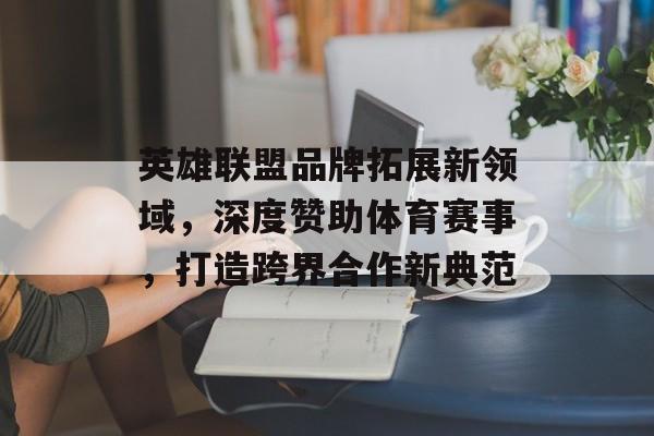 英雄联盟品牌拓展新领域,深度赞助体育赛事,打造跨界合作新典范 英雄联盟品牌拓展新领域,深度赞助体育赛事,打造跨界合作新典范