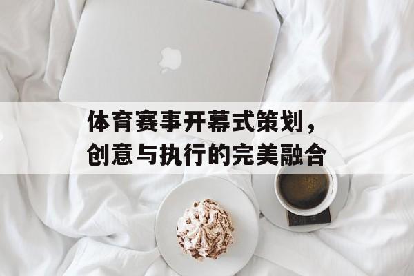 体育赛事开幕式策划,创意与执行的完美融合 体育赛事开幕式策划,创意与执行的完美融合