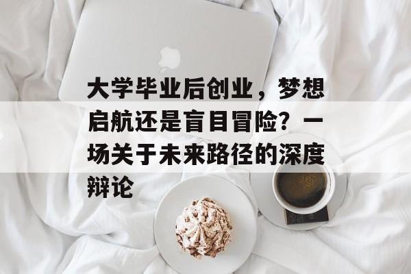 大学毕业后创业,梦想启航还是盲目冒险?一场关于未来路径的深度辩论 大学毕业后创业,梦想启航还是盲目冒险?一场关于未来路径的深度辩论