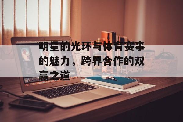 明星的光环与体育赛事的魅力,跨界合作的双赢之道 明星的光环与体育赛事的魅力,跨界合作的双赢之道