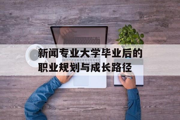 新闻专业大学毕业后的职业规划与成长路径 新闻专业大学毕业后的职业规划与成长路径