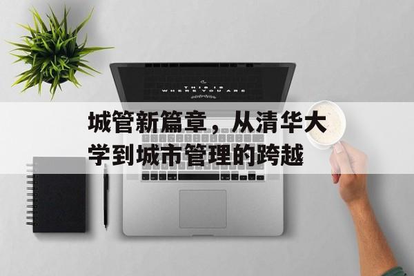 城管新篇章,从清华大学到城市管理的跨越 城管新篇章,从清华大学到城市管理的跨越