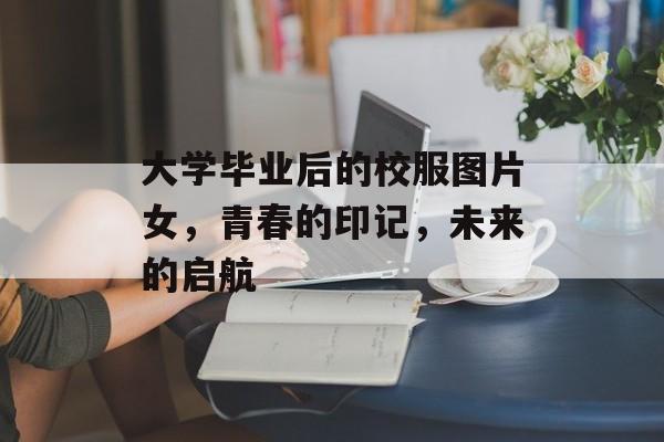 大学毕业后的校服图片女,青春的印记,未来的启航 大学毕业后的校服图片女,青春的印记,未来的启航