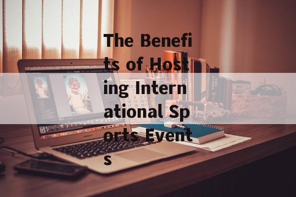 The Benefits of Hosting International Sports Events The Benefits of Hosting International Sports Events