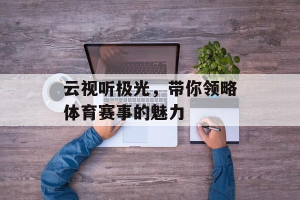 云视听极光,带你领略体育赛事的魅力 云视听极光,带你领略体育赛事的魅力