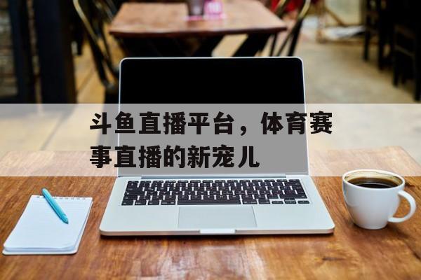 斗鱼直播平台,体育赛事直播的新宠儿 斗鱼直播平台,体育赛事直播的新宠儿