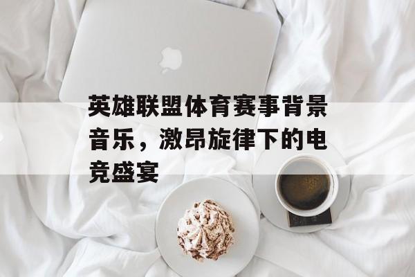 英雄联盟体育赛事背景音乐,激昂旋律下的电竞盛宴 英雄联盟体育赛事背景音乐,激昂旋律下的电竞盛宴