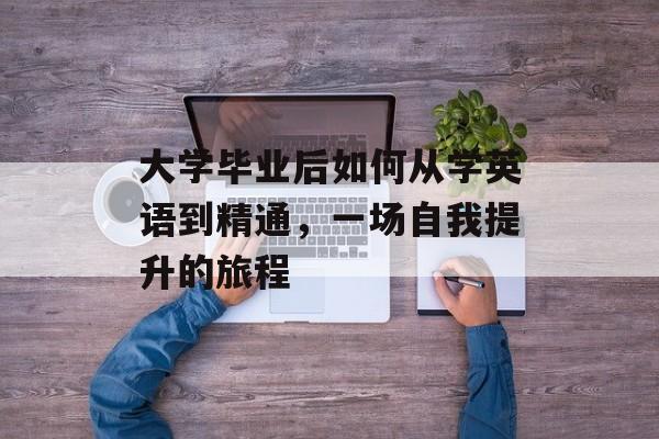 大学毕业后如何从学英语到精通,一场自我提升的旅程 大学毕业后如何从学英语到精通,一场自我提升的旅程