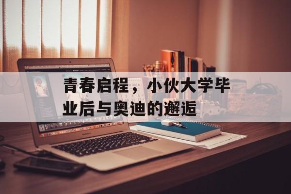 青春启程,小伙大学毕业后与奥迪的邂逅 青春启程,小伙大学毕业后与奥迪的邂逅