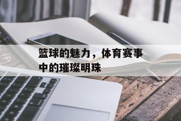 篮球的魅力，体育赛事中的璀璨明珠