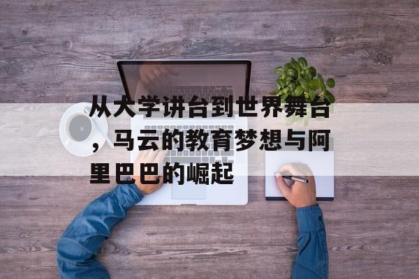 从大学讲台到世界舞台,马云的教育梦想与阿里巴巴的崛起 从大学讲台到世界舞台,马云的教育梦想与阿里巴巴的崛起